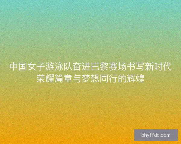 中国女子游泳队奋进巴黎赛场书写新时代荣耀篇章与梦想同行的辉煌