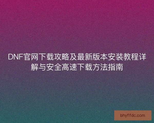 DNF官网下载攻略及最新版本安装教程详解与安全高速下载方法指南