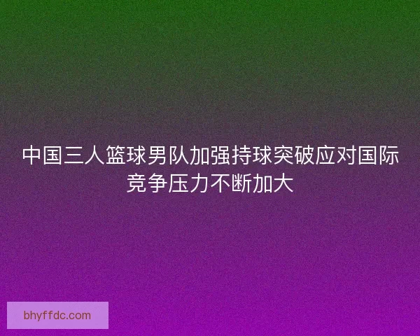 中国三人篮球男队加强持球突破应对国际竞争压力不断加大