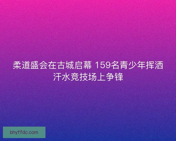 柔道盛会在古城启幕 159名青少年挥洒汗水竞技场上争锋