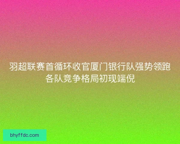 羽超联赛首循环收官厦门银行队强势领跑各队竞争格局初现端倪