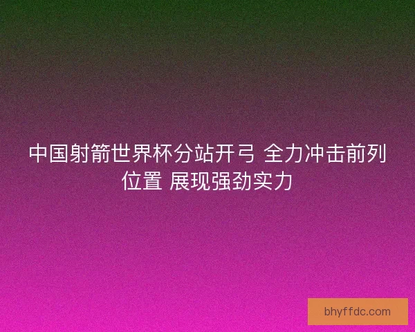 中国射箭世界杯分站开弓 全力冲击前列位置 展现强劲实力