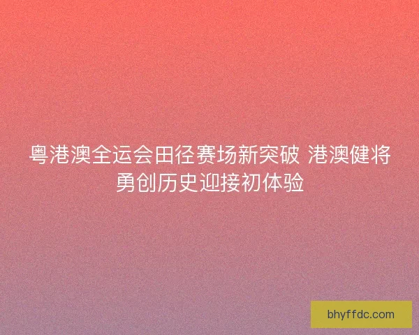 粤港澳全运会田径赛场新突破 港澳健将勇创历史迎接初体验