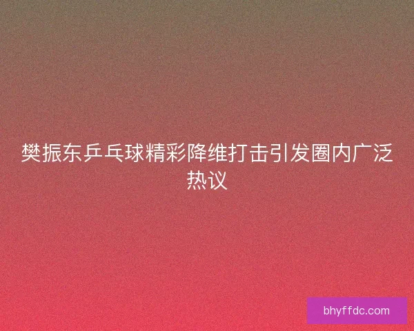 樊振东乒乓球精彩降维打击引发圈内广泛热议